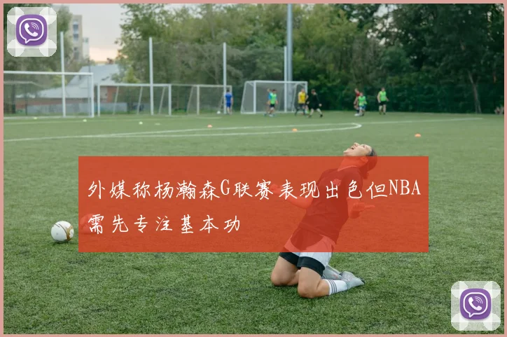 外媒称杨瀚森G联赛表现出色但NBA需先专注基本功