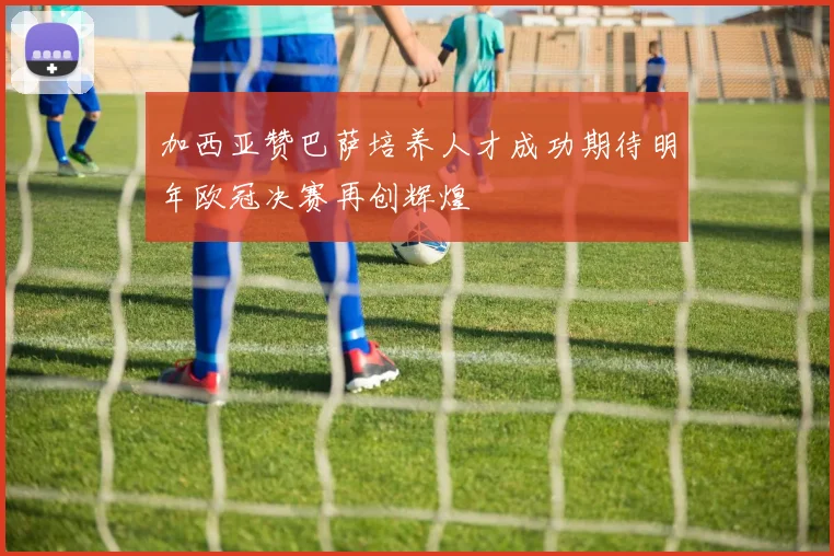 加西亚赞巴萨培养人才成功期待明年欧冠决赛再创辉煌