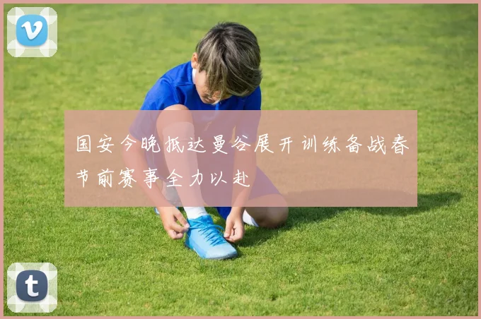 国安今晚抵达曼谷展开训练备战春节前赛事全力以赴
