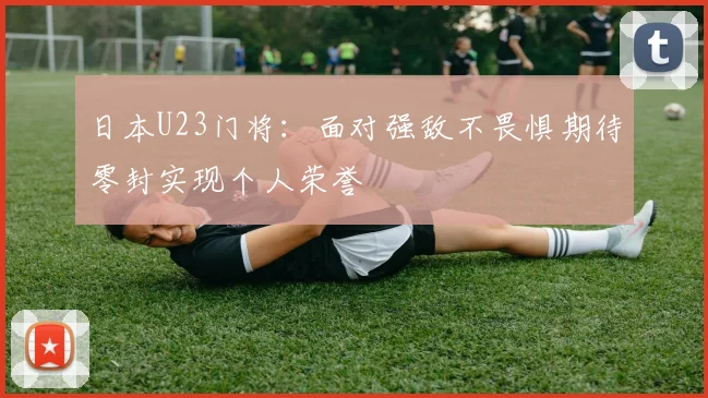 日本U23门将：面对强敌不畏惧期待零封实现个人荣誉