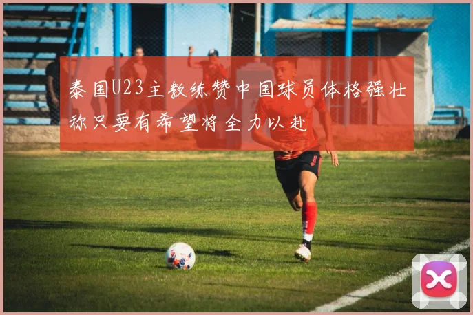 泰国U23主教练赞中国球员体格强壮称只要有希望将全力以赴