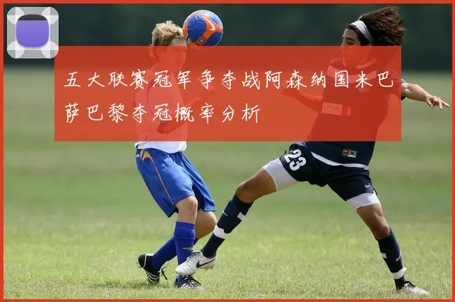 五大联赛冠军争夺战阿森纳国米巴萨巴黎夺冠概率分析