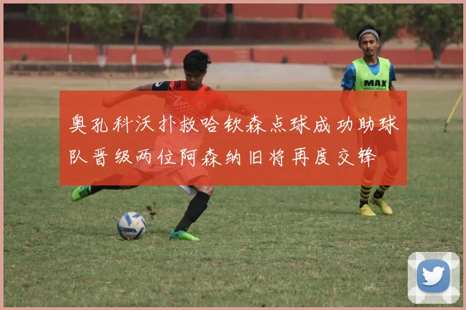 奥孔科沃扑救哈钦森点球成功助球队晋级两位阿森纳旧将再度交锋