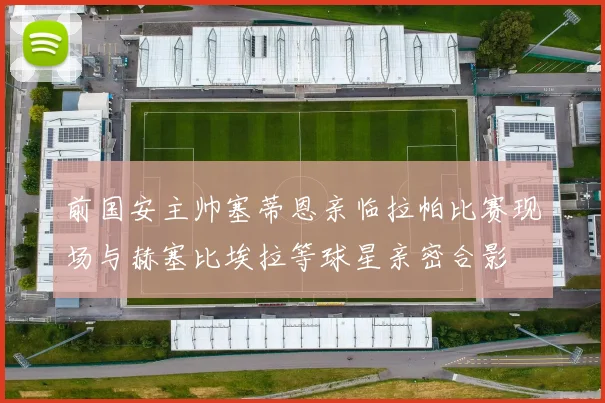前国安主帅塞蒂恩亲临拉帕比赛现场与赫塞比埃拉等球星亲密合影