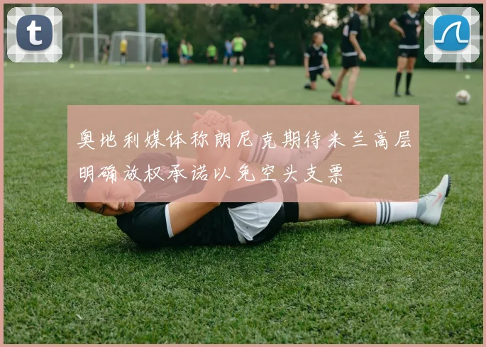 奥地利媒体称朗尼克期待米兰高层明确放权承诺以免空头支票