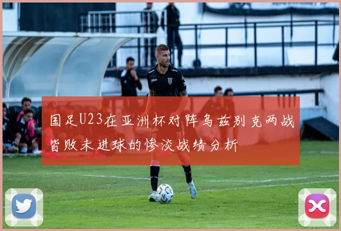 国足U23在亚洲杯对阵乌兹别克两战皆败未进球的惨淡战绩分析