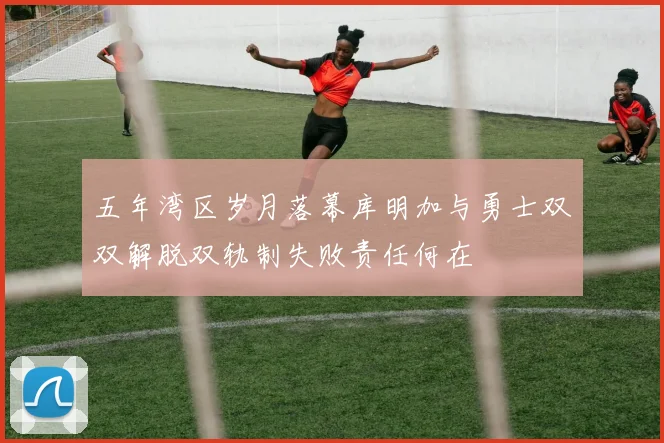 五年湾区岁月落幕库明加与勇士双双解脱双轨制失败责任何在