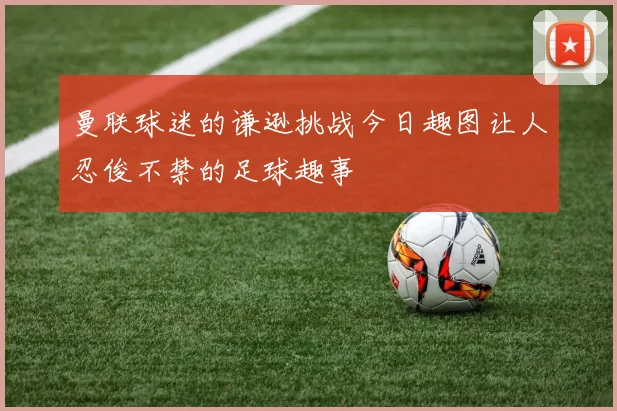 曼联球迷的谦逊挑战今日趣图让人忍俊不禁的足球趣事