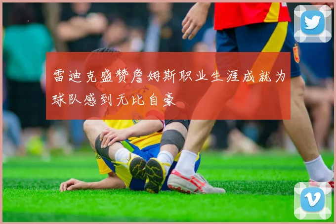 雷迪克盛赞詹姆斯职业生涯成就为球队感到无比自豪