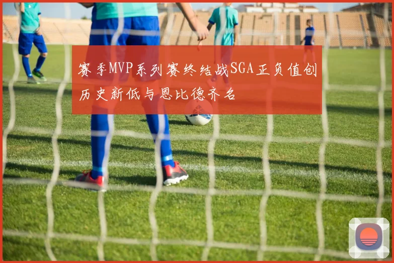 赛季MVP系列赛终结战SGA正负值创历史新低与恩比德齐名