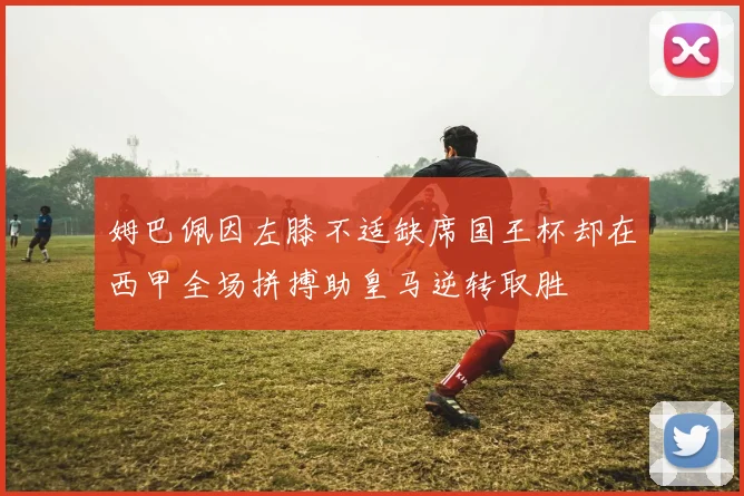 姆巴佩因左膝不适缺席国王杯却在西甲全场拼搏助皇马逆转取胜