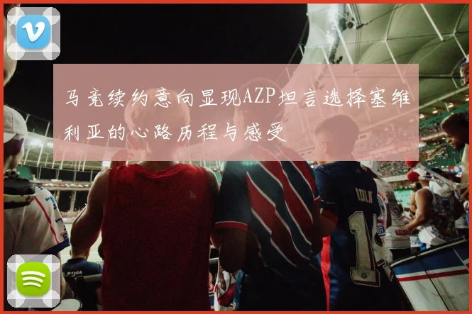 马竞续约意向显现AZP坦言选择塞维利亚的心路历程与感受