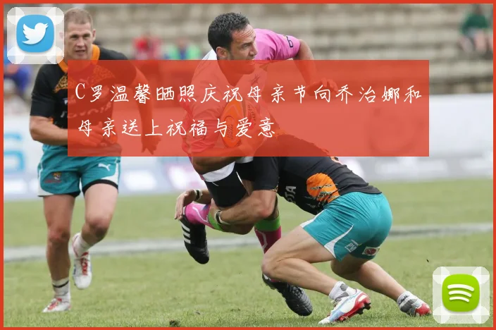 C罗温馨晒照庆祝母亲节向乔治娜和母亲送上祝福与爱意