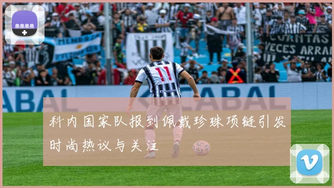 科内国家队报到佩戴珍珠项链引发时尚热议与关注
