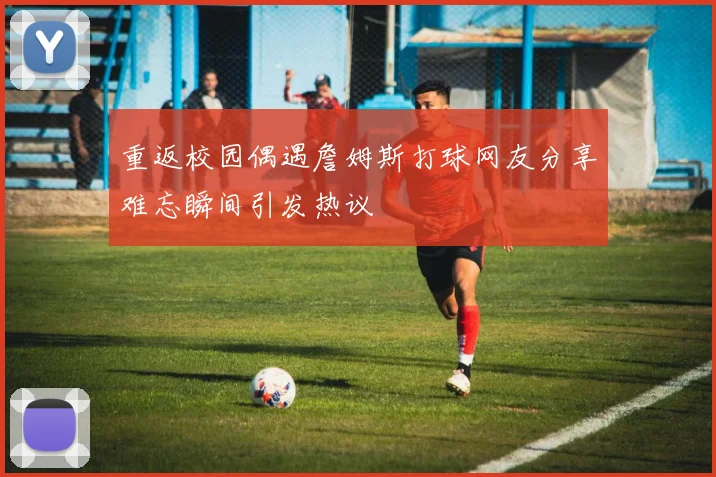 重返校园偶遇詹姆斯打球网友分享难忘瞬间引发热议