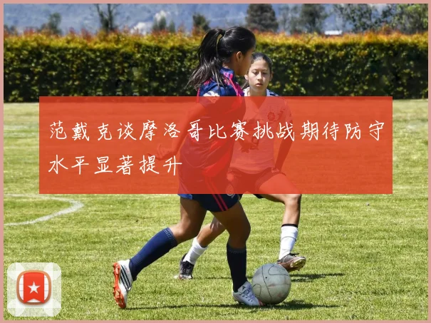 范戴克谈摩洛哥比赛挑战期待防守水平显著提升