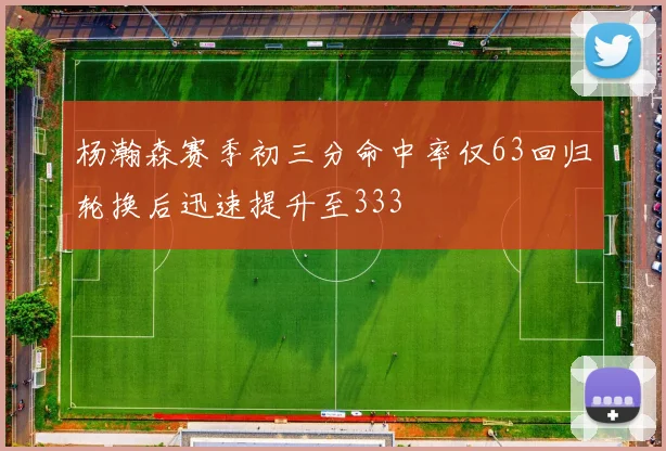 杨瀚森赛季初三分命中率仅63回归轮换后迅速提升至333